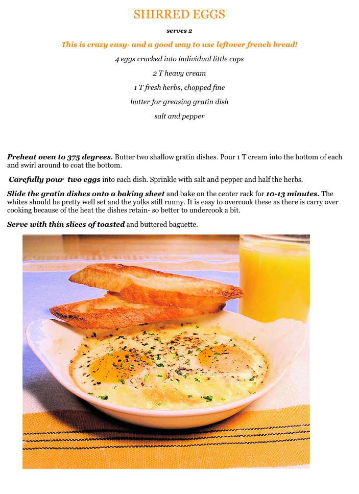 SHIRRED EGGS
serves 2
This is crazy easy- and a good way to use leftover french bread!
4 eggs cracked into individual little cups
2 T heavy cream
1 T fresh herbs, chopped fine
butter for greasing gratin dish
salt and pepper


Preheat oven to 375 degrees. Butter two shallow gratin dishes. Pour 1 T cream into the bottom of each and swirl around to coat the bottom.
 Carefully pour  two eggs into each dish. Sprinkle with salt and pepper and half the herbs. 
Slide the gratin dishes onto a baking sheet and bake on the center rack for 10-13 minutes. The whites should be pretty well set and the yolks still runny. It is easy to overcook these as there is carry over cooking because of the heat the dishes retain- so better to undercook a bit.
Serve with thin slices of toasted and buttered baguette.
         ￼